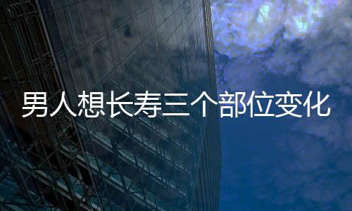 男人想长寿三个部位变化要注意 坚持3个点要有3个伴