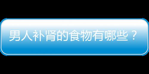 男人补肾的食物有哪些？这四种补肾最有效