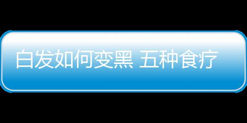 白发如何变黑 五种食疗法让你头发乌黑亮丽