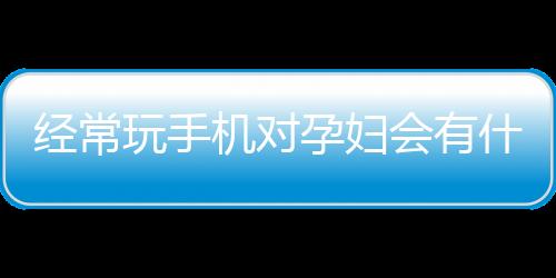 经常玩手机对孕妇会有什么样的影响？