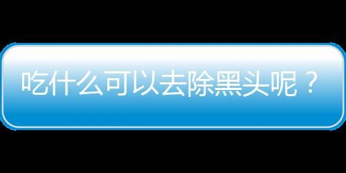 吃什么可以去除黑头呢？