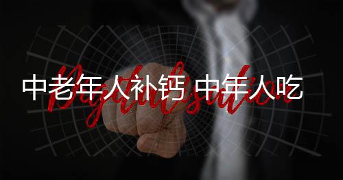 中老年人补钙 中年人吃什么补钙效果好