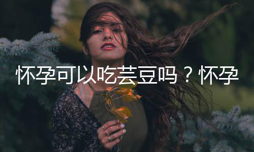 怀孕可以吃芸豆吗？怀孕吃什么比较好