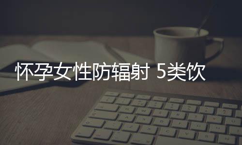 怀孕女性防辐射 5类饮食可帮忙