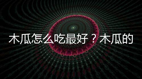 木瓜怎么吃最好？木瓜的吃法