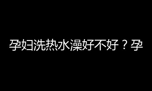 孕妇洗热水澡好不好？孕妇可以洗热水澡吗