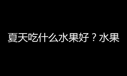 夏天吃什么水果好？水果的营养价值，夏季吃水果的好处