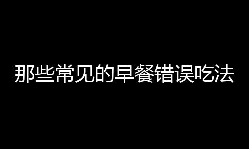 那些常见的早餐错误吃法 伤健康不可忽视！