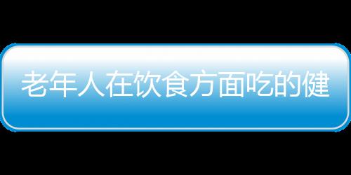 老年人在饮食方面吃的健康 需要遵循的事项