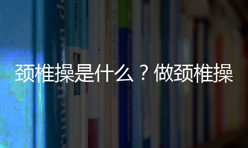 颈椎操是什么？做颈椎操的好处