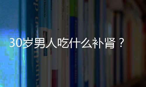 30岁男人吃什么补肾？三款食谱效果佳